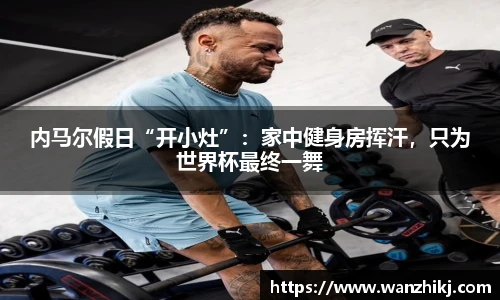 内马尔假日“开小灶”：家中健身房挥汗，只为世界杯最终一舞